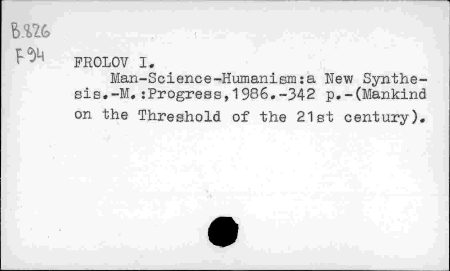 ﻿B.Wfe
FROLOV I.
Man-Science-Humanism:a New Synthesis. -M. :Progress,1986.-342 p.-(Mankind on the Threshold of the 21st century).